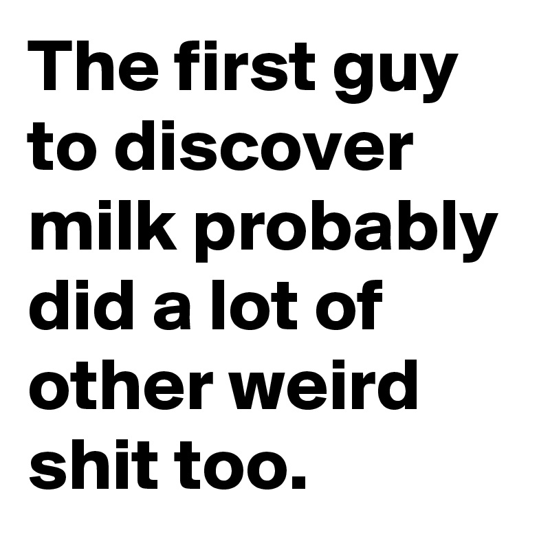 The first guy to discover milk probably did a lot of other weird shit too. 