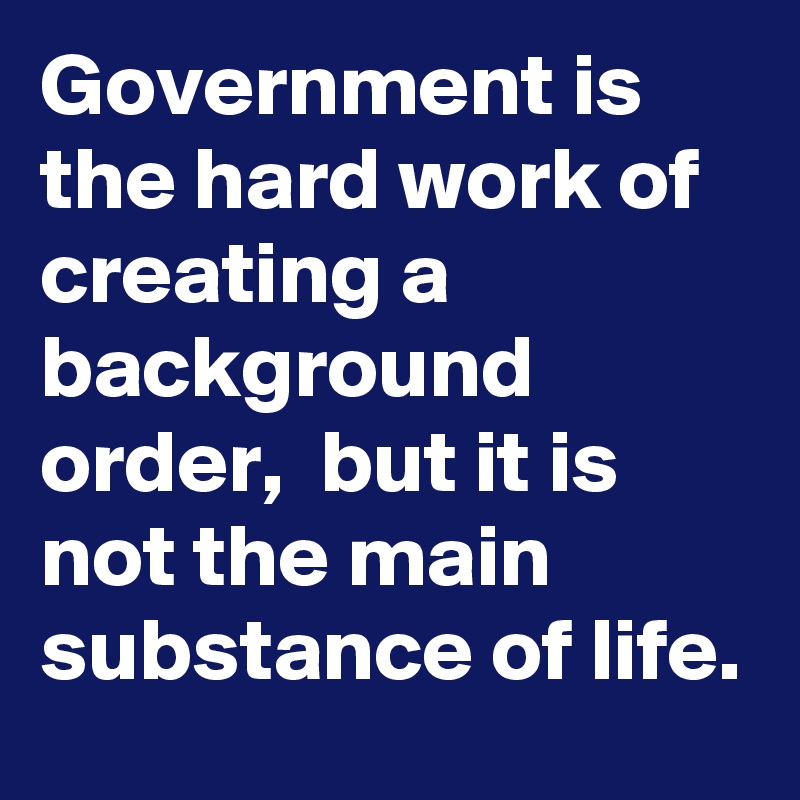 Government is the hard work of creating a background order,  but it is not the main substance of life.