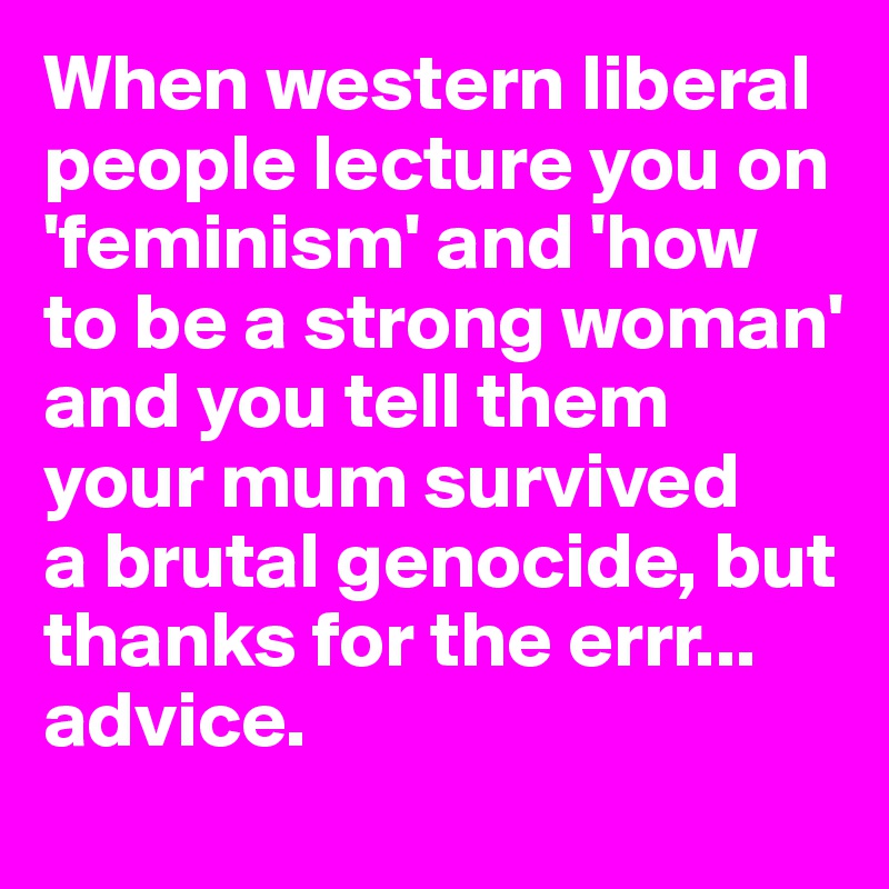 When western liberal people lecture you on 'feminism' and 'how to be a strong woman' and you tell them your mum survived 
a brutal genocide, but thanks for the errr... advice.