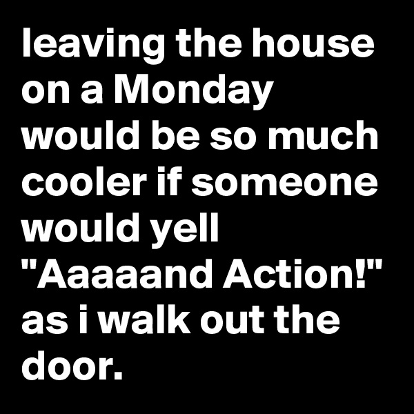 leaving the house on a Monday would be so much cooler if someone would yell "Aaaaand Action!" as i walk out the door.