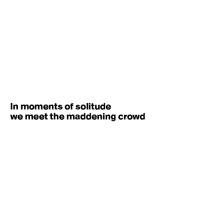 








In moments of solitude 
we meet the maddening crowd






 