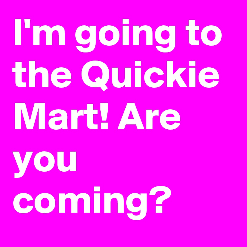 I'm going to the Quickie Mart! Are you coming?