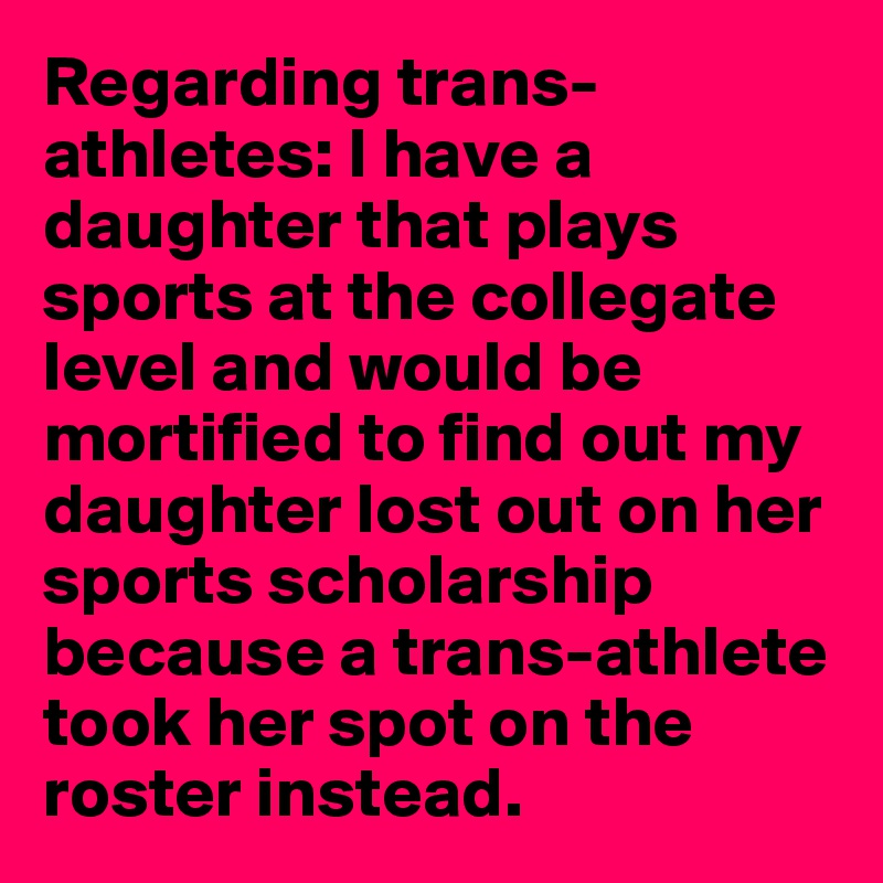 Regarding trans-athletes: I have a daughter that plays sports at the collegate level and would be mortified to find out my daughter lost out on her sports scholarship because a trans-athlete took her spot on the roster instead.