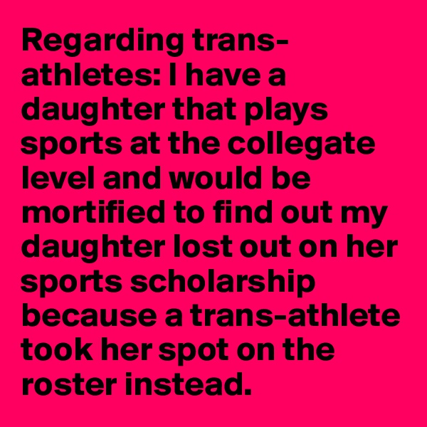 Regarding trans-athletes: I have a daughter that plays sports at the collegate level and would be mortified to find out my daughter lost out on her sports scholarship because a trans-athlete took her spot on the roster instead.