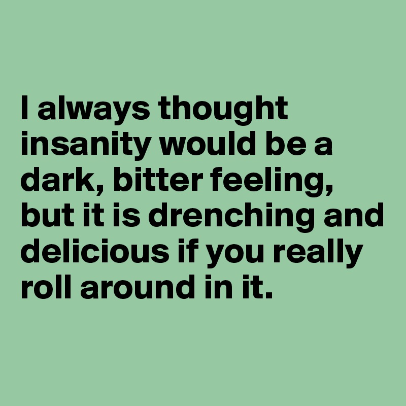 

I always thought insanity would be a dark, bitter feeling, but it is drenching and delicious if you really roll around in it.

