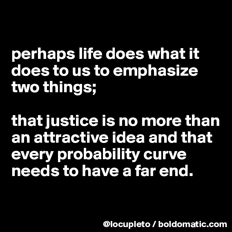 

perhaps life does what it does to us to emphasize two things; 

that justice is no more than an attractive idea and that every probability curve needs to have a far end.

