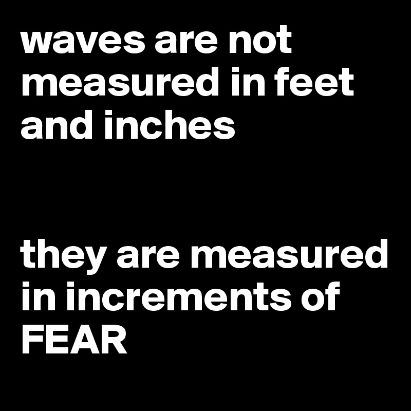 waves are not measured in feet and inches 


they are measured in increments of FEAR