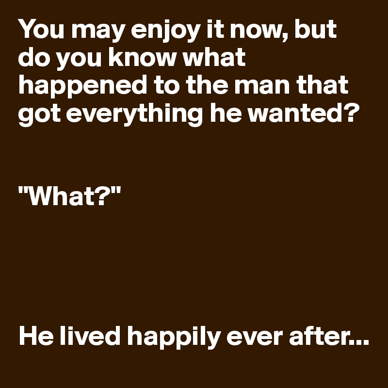 You may enjoy it now, but do you know what happened to the man that got everything he wanted?


"What?"




He lived happily ever after...