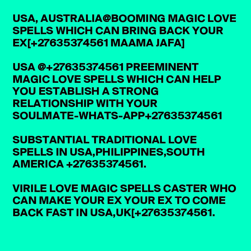 USA, AUSTRALIA@BOOMING MAGIC LOVE SPELLS WHICH CAN BRING BACK YOUR EX[+27635374561 MAAMA JAFA]

USA @+27635374561 PREEMINENT MAGIC LOVE SPELLS WHICH CAN HELP YOU ESTABLISH A STRONG RELATIONSHIP WITH YOUR SOULMATE-WHATS-APP+27635374561

SUBSTANTIAL TRADITIONAL LOVE SPELLS IN USA,PHILIPPINES,SOUTH AMERICA +27635374561.

VIRILE LOVE MAGIC SPELLS CASTER WHO CAN MAKE YOUR EX YOUR EX TO COME BACK FAST IN USA,UK[+27635374561.