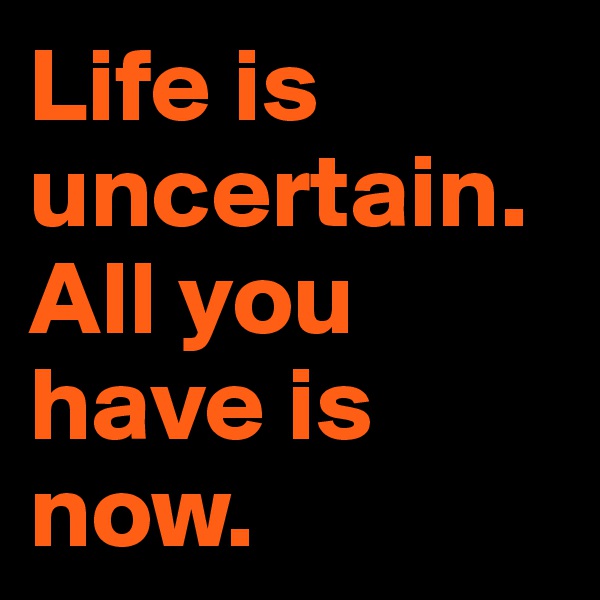 Life is uncertain. All you have is now.
