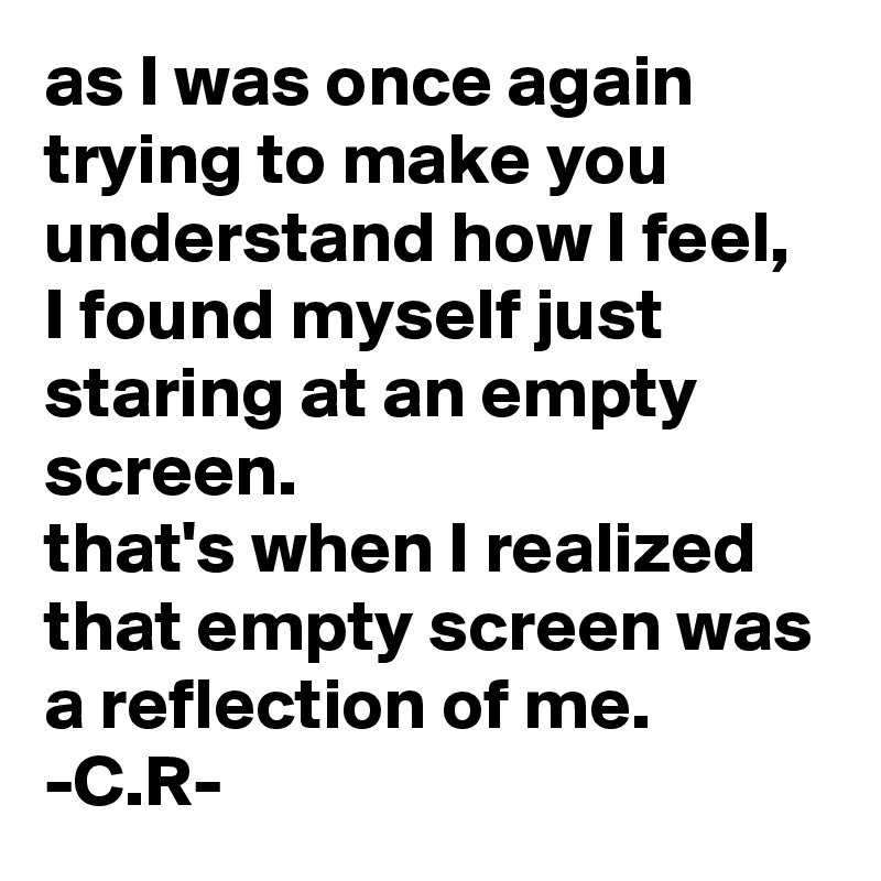 as I was once again trying to make you understand how I feel, I found myself just staring at an empty screen.
that's when I realized that empty screen was a reflection of me.
-C.R-