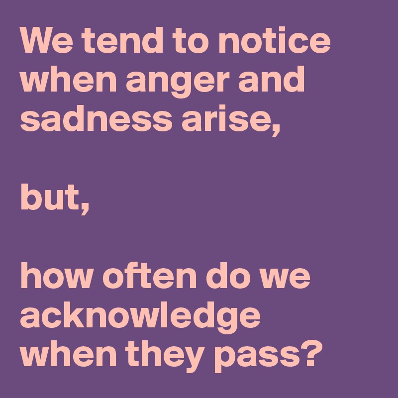 We tend to notice
when anger and
sadness arise, 

but,

how often do we
acknowledge
when they pass?