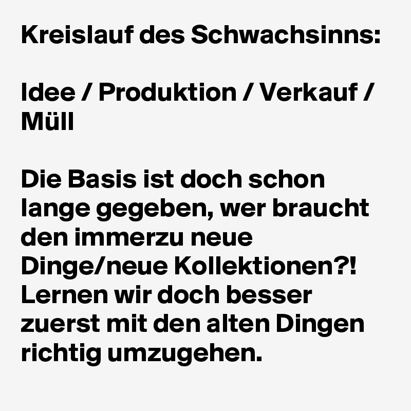 Kreislauf des Schwachsinns:

Idee / Produktion / Verkauf / Müll 

Die Basis ist doch schon lange gegeben, wer braucht den immerzu neue Dinge/neue Kollektionen?! Lernen wir doch besser zuerst mit den alten Dingen richtig umzugehen. 