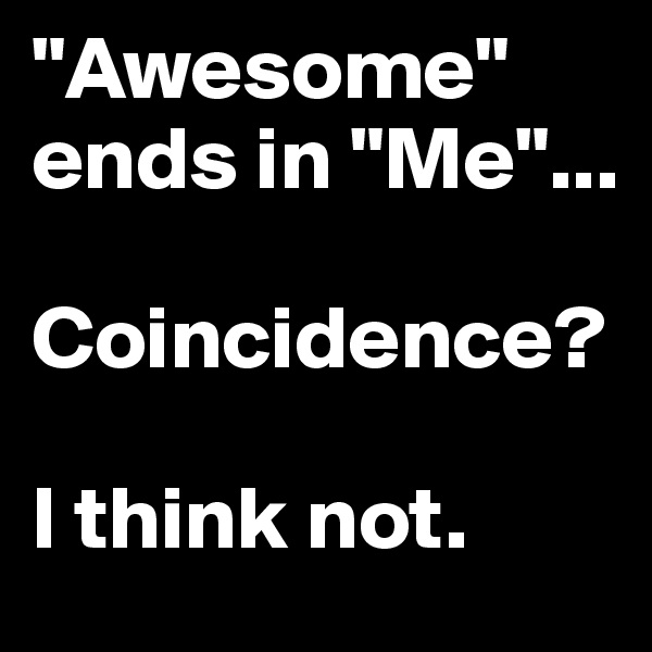"Awesome" ends in "Me"...

Coincidence?

I think not. 