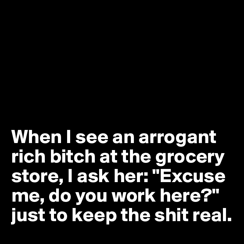 





When I see an arrogant rich bitch at the grocery store, I ask her: "Excuse me, do you work here?" 
just to keep the shit real. 