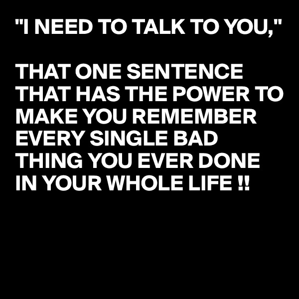 "I NEED TO TALK TO YOU,"

THAT ONE SENTENCE THAT HAS THE POWER TO MAKE YOU REMEMBER EVERY SINGLE BAD THING YOU EVER DONE IN YOUR WHOLE LIFE !!


