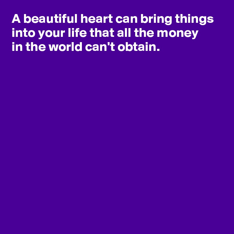 A beautiful heart can bring things into your life that all the money 
in the world can't obtain.










