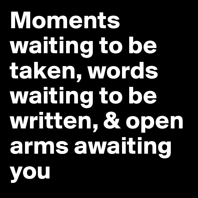 Moments waiting to be taken, words waiting to be written, & open arms awaiting you 