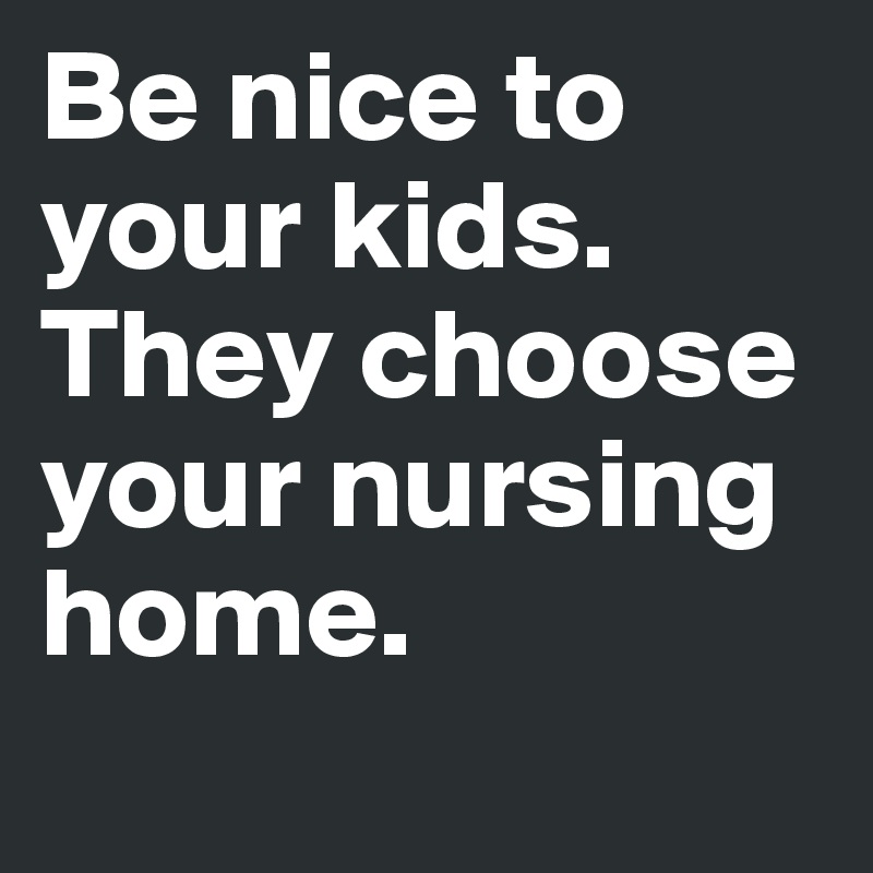 Be nice to your kids. They choose your nursing home.
