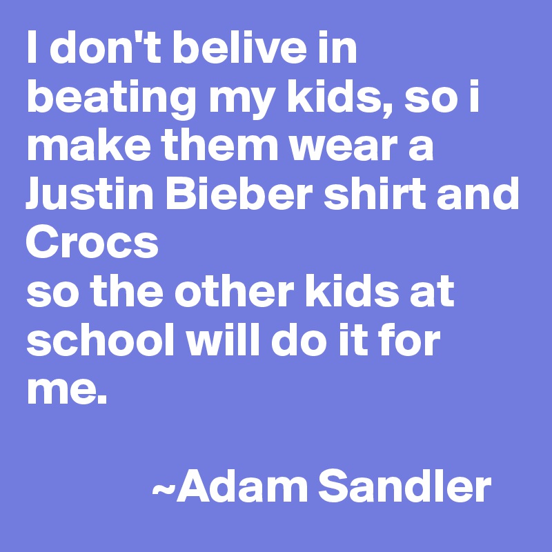 I don't belive in beating my kids, so i make them wear a Justin Bieber shirt and Crocs
so the other kids at school will do it for me.
     
             ~Adam Sandler