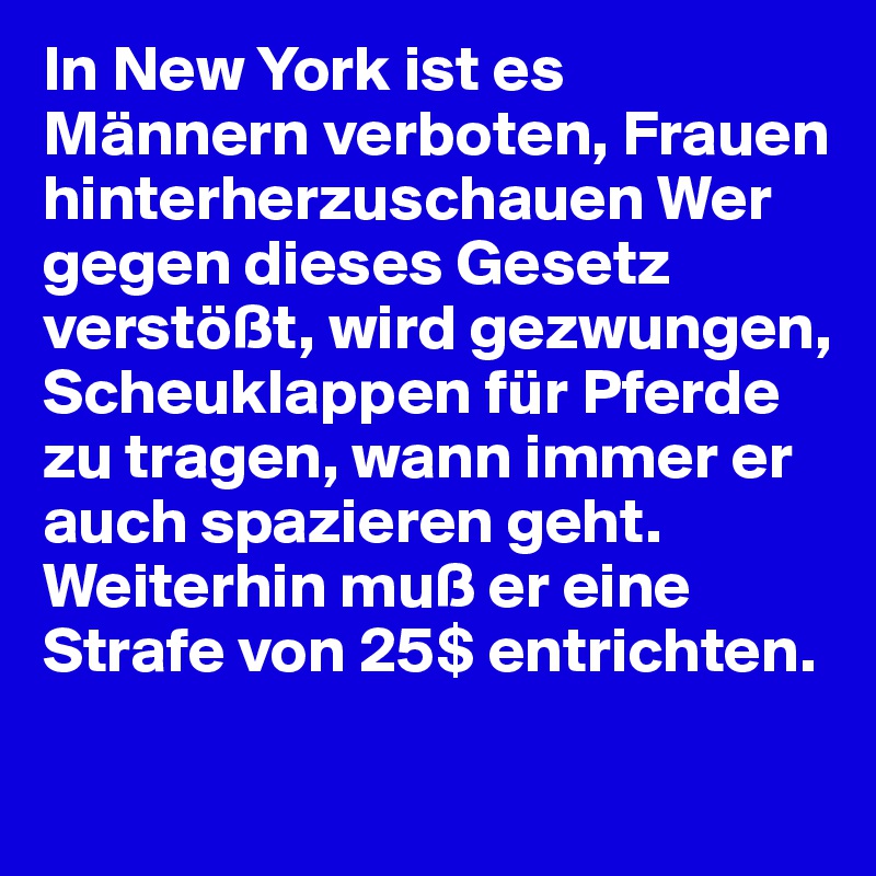 In New York ist es Männern verboten, Frauen hinterherzuschauen Wer gegen dieses Gesetz verstößt, wird gezwungen, Scheuklappen für Pferde zu tragen, wann immer er auch spazieren geht. Weiterhin muß er eine Strafe von 25$ entrichten.
