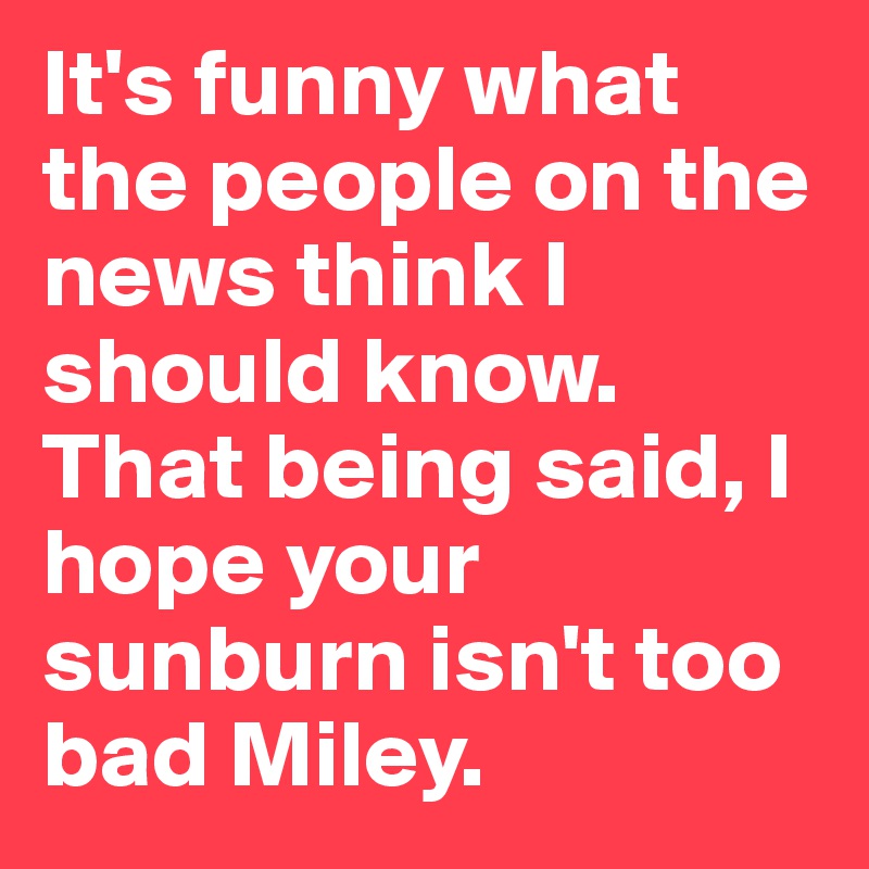 It's funny what the people on the news think I should know. That being said, I hope your sunburn isn't too bad Miley.