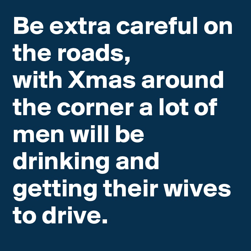 Be extra careful on
the roads,
with Xmas around the corner a lot of men will be drinking and getting their wives to drive.