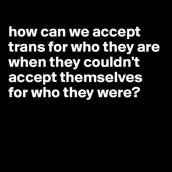 
how can we accept trans for who they are when they couldn't accept themselves for who they were?




