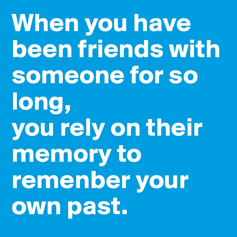When you have been friends with someone for so long,
you rely on their memory to remenber your own past. 