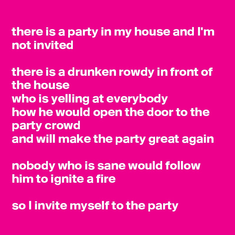 
there is a party in my house and I'm not invited

there is a drunken rowdy in front of the house 
who is yelling at everybody 
how he would open the door to the party crowd 
and will make the party great again

nobody who is sane would follow him to ignite a fire

so I invite myself to the party