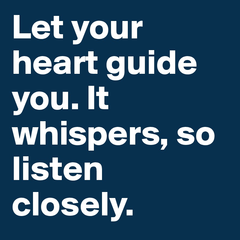 Let your heart guide you. It whispers, so listen closely.