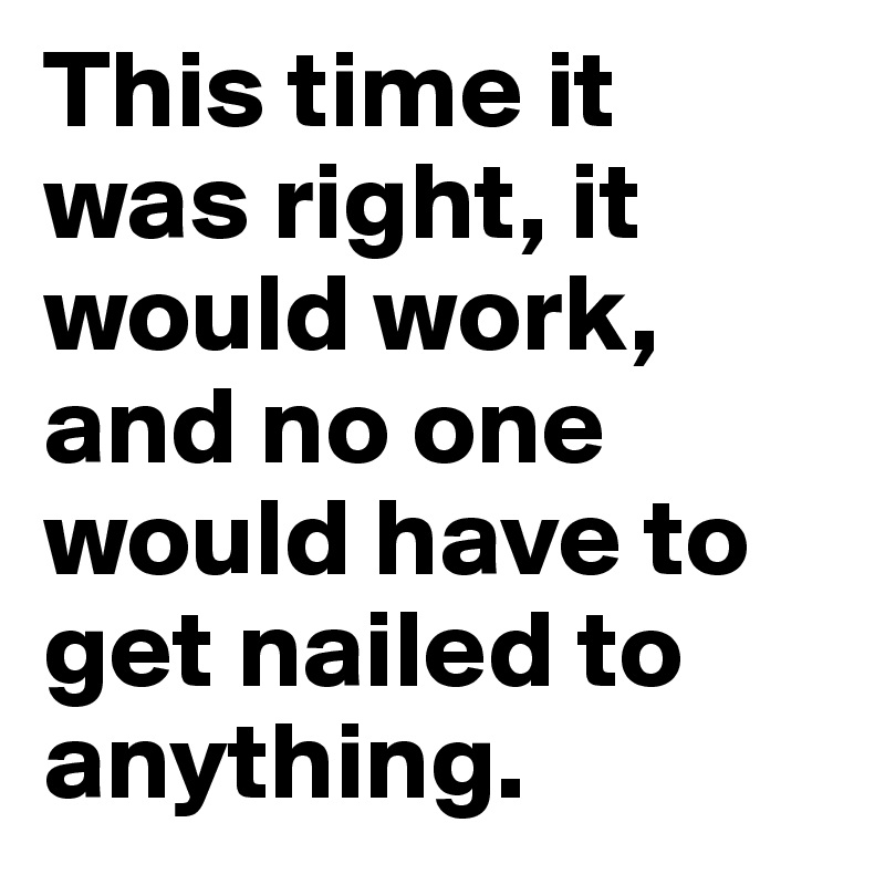 This time it was right, it would work, and no one would have to get nailed to anything.