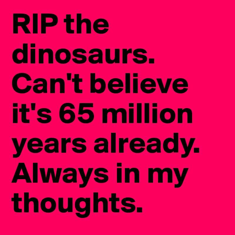 RIP the dinosaurs. Can't believe it's 65 million years already.
Always in my thoughts.