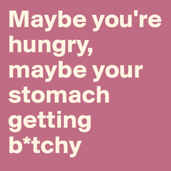 Maybe you're hungry, maybe your stomach getting b*tchy