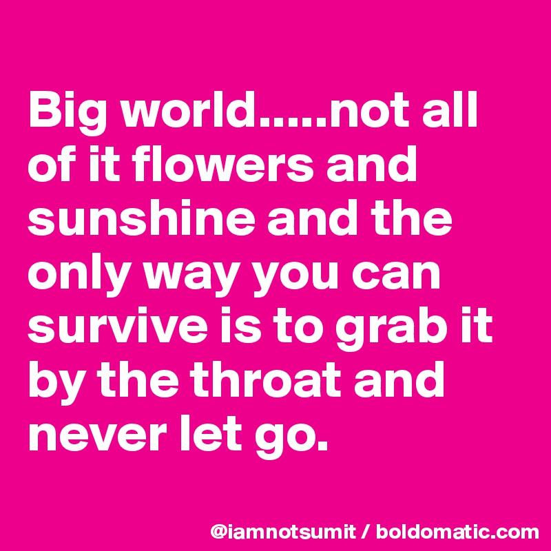 
Big world.....not all of it flowers and sunshine and the only way you can  survive is to grab it by the throat and never let go. 

