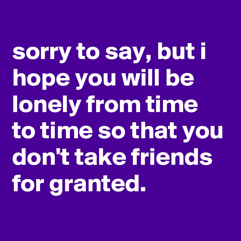 
sorry to say, but i hope you will be lonely from time to time so that you don't take friends for granted.
