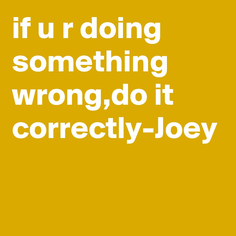 if u r doing something wrong,do it correctly-Joey