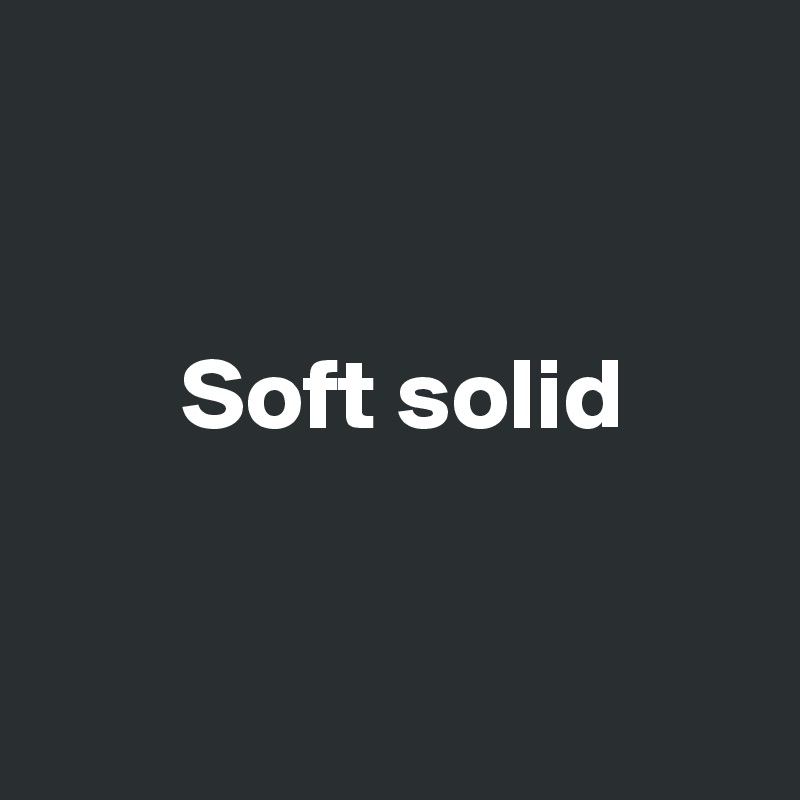 


       Soft solid


