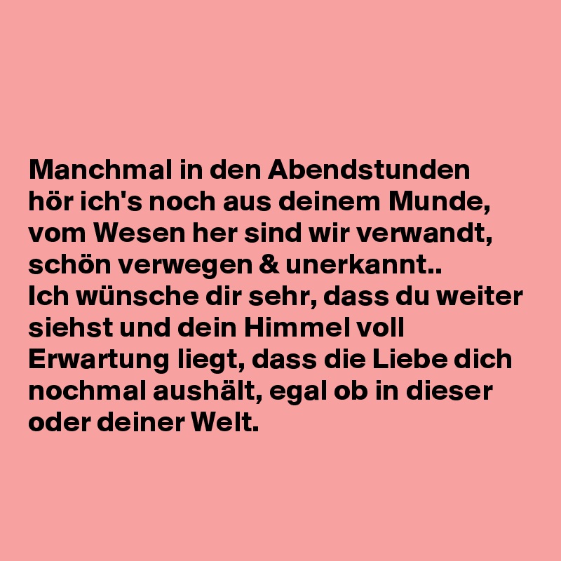 



Manchmal in den Abendstunden
hör ich's noch aus deinem Munde,
vom Wesen her sind wir verwandt,
schön verwegen & unerkannt..
Ich wünsche dir sehr, dass du weiter siehst und dein Himmel voll Erwartung liegt, dass die Liebe dich nochmal aushält, egal ob in dieser oder deiner Welt.


