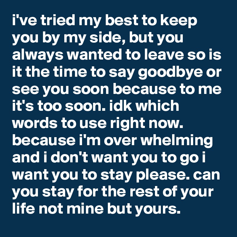 i've tried my best to keep you by my side, but you always wanted to leave so is it the time to say goodbye or see you soon because to me it's too soon. idk which words to use right now. because i'm over whelming and i don't want you to go i want you to stay please. can you stay for the rest of your life not mine but yours.