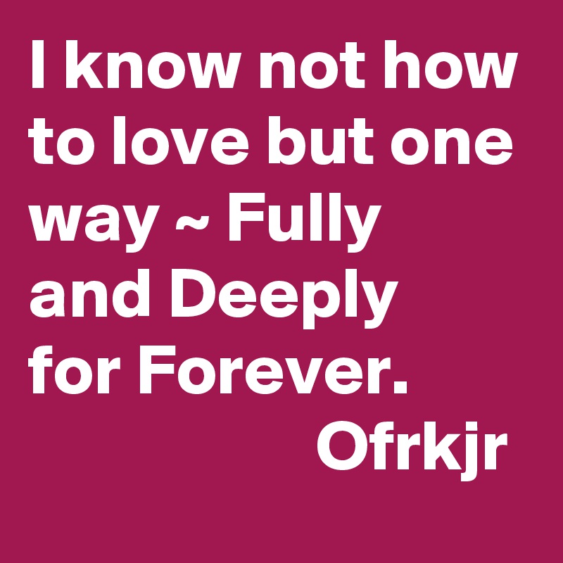 I know not how to love but one way ~ Fully and Deeply 
for Forever.
                    Ofrkjr