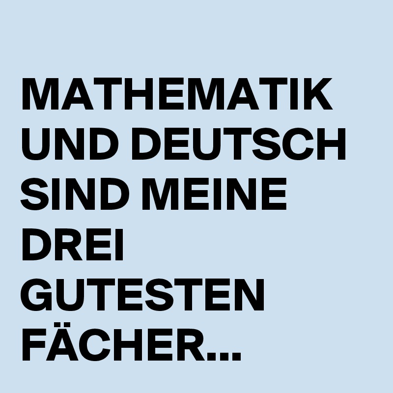 
MATHEMATIK UND DEUTSCH SIND MEINE DREI GUTESTEN FÄCHER...