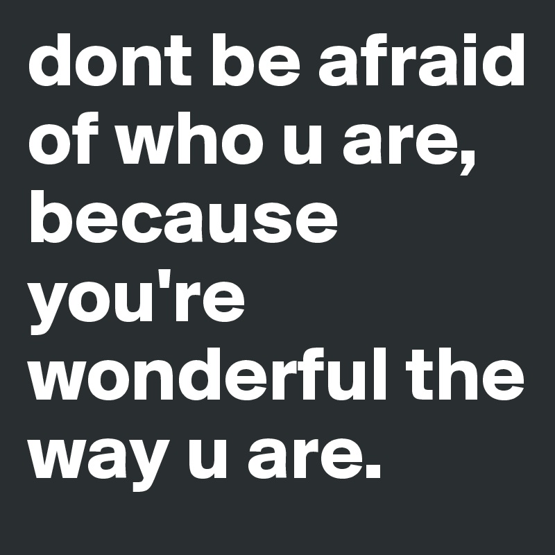 dont be afraid of who u are, because you're wonderful the way u are.