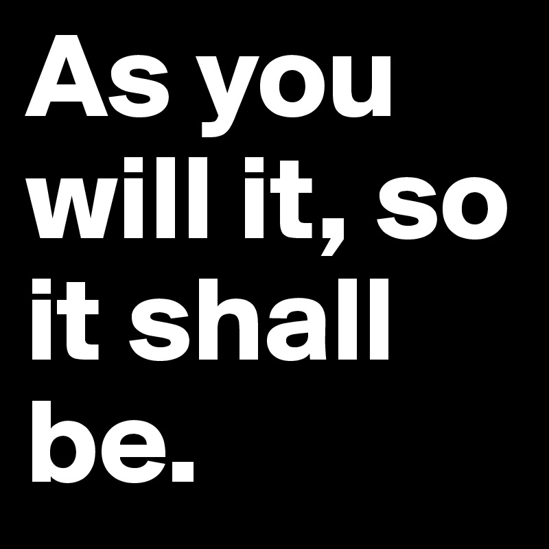 As you will it, so it shall be.