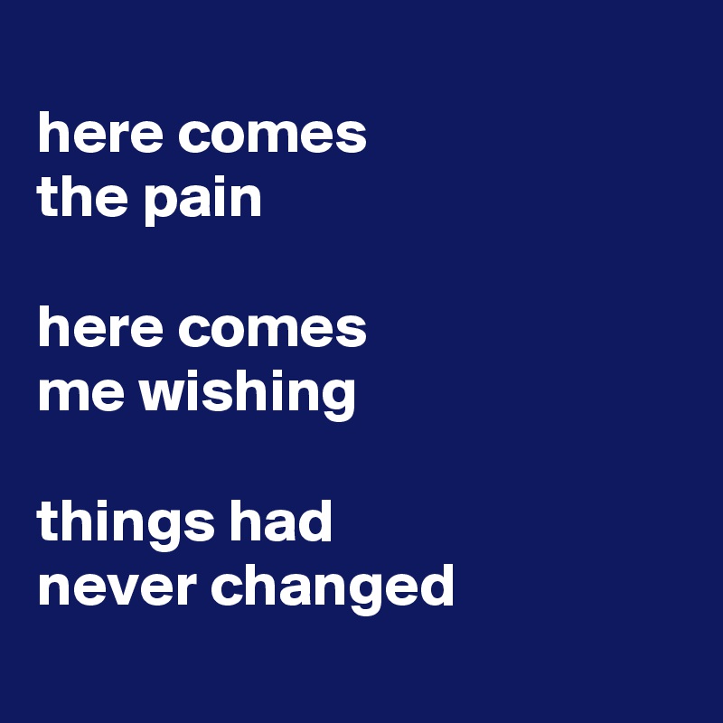 
here comes 
the pain

here comes 
me wishing

things had 
never changed

