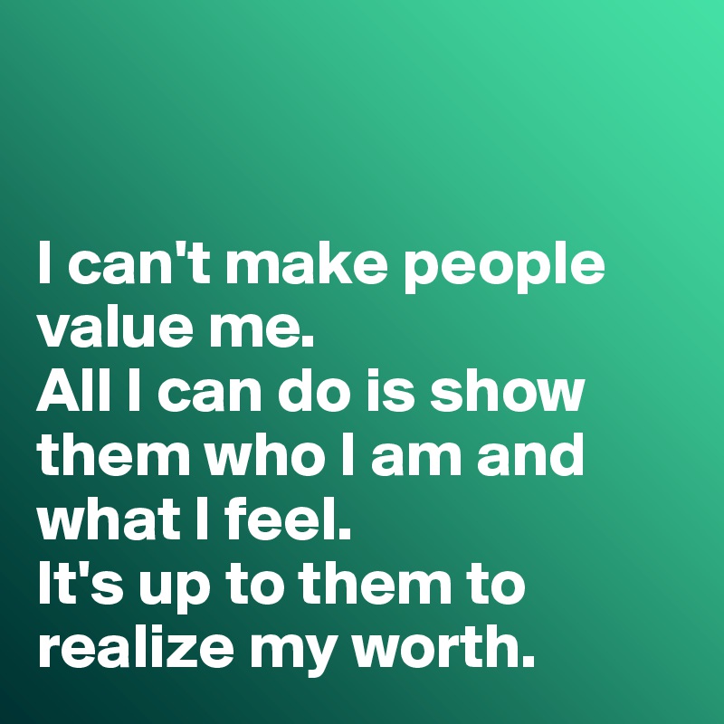 


I can't make people value me. 
All I can do is show them who I am and what I feel. 
It's up to them to realize my worth. 