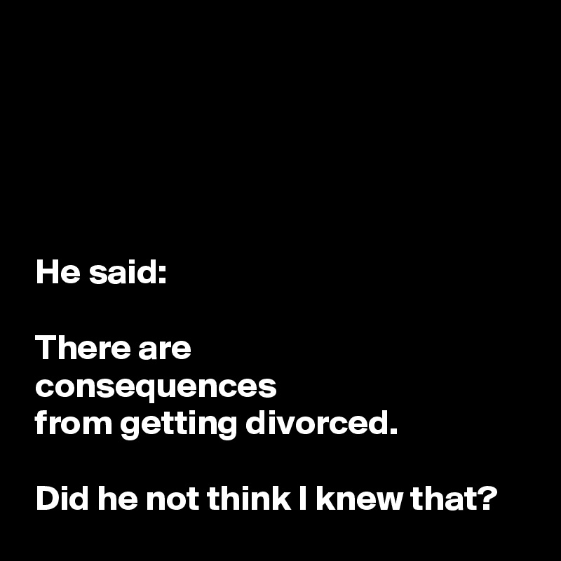 





 He said:

 There are
 consequences
 from getting divorced.

 Did he not think I knew that?