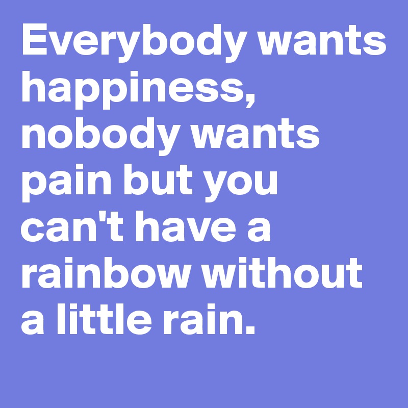 Everybody wants happiness, nobody wants pain but you can't have a rainbow without a little rain.