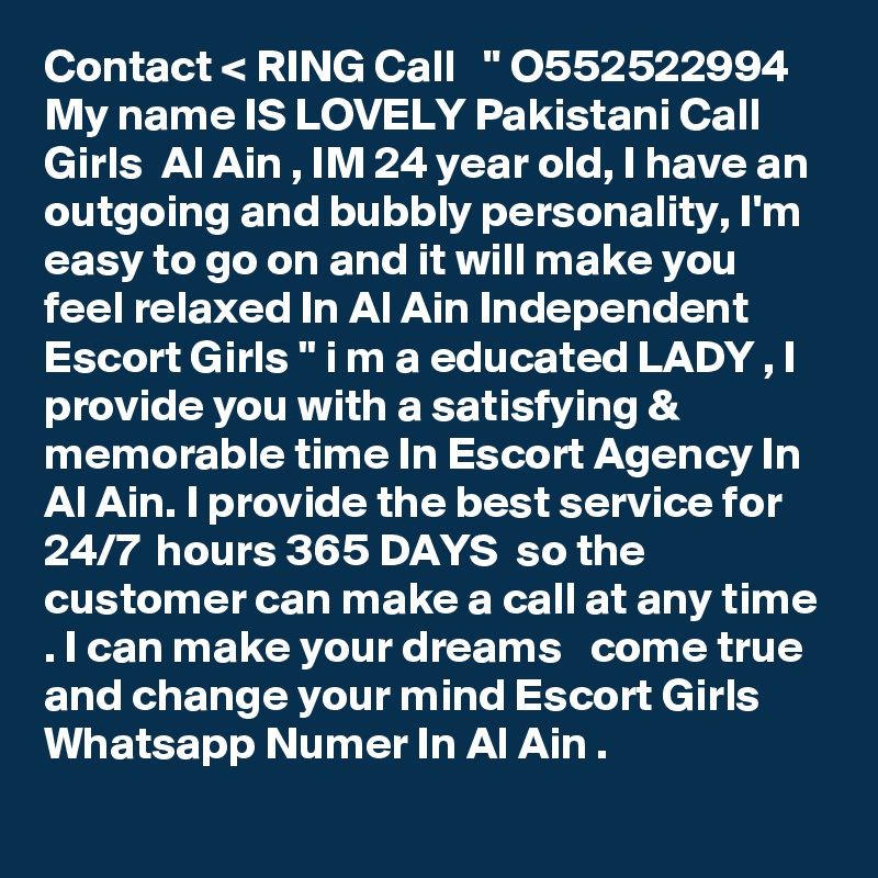 Contact < RING Call   '' O552522994  My name IS LOVELY Pakistani Call Girls  Al Ain , IM 24 year old, I have an outgoing and bubbly personality, I'm easy to go on and it will make you feel relaxed In Al Ain Independent Escort Girls " i m a educated LADY , I provide you with a satisfying & memorable time In Escort Agency In Al Ain. I provide the best service for 24/7  hours 365 DAYS  so the customer can make a call at any time . I can make your dreams   come true and change your mind Escort Girls Whatsapp Numer In Al Ain .