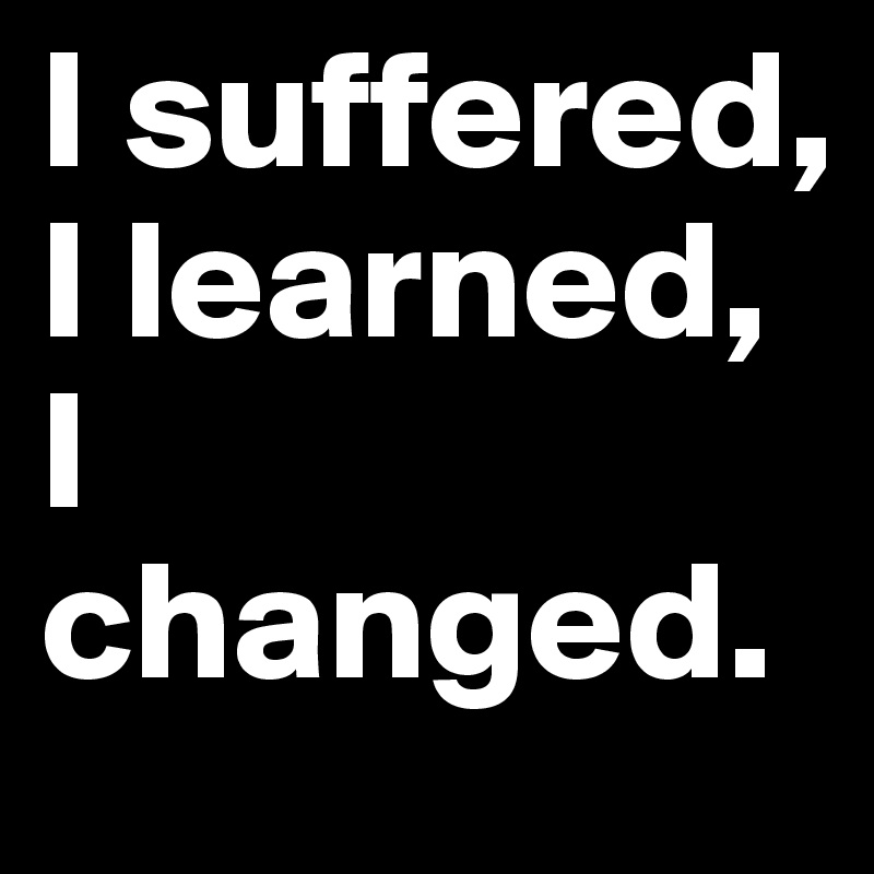 I suffered, I learned, I changed.